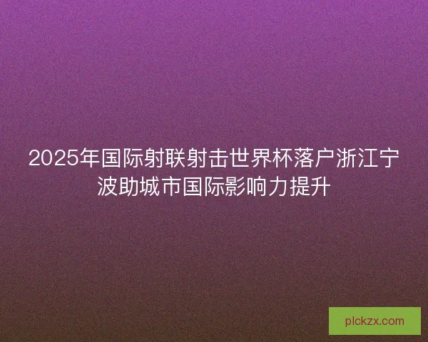 2025年国际射联射击世界杯落户浙江宁波助城市国际影响力提升