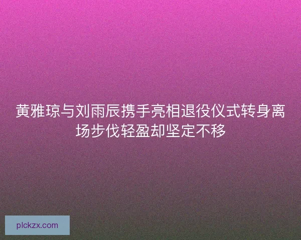 黄雅琼与刘雨辰携手亮相退役仪式转身离场步伐轻盈却坚定不移