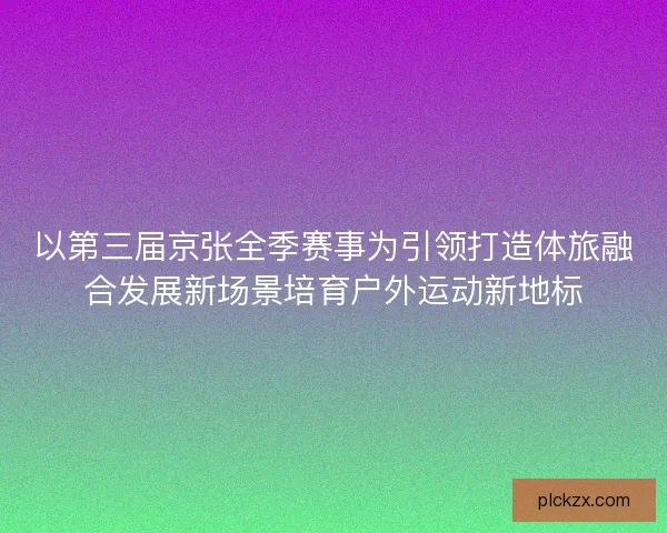 以第三届京张全季赛事为引领打造体旅融合发展新场景培育户外运动新地标