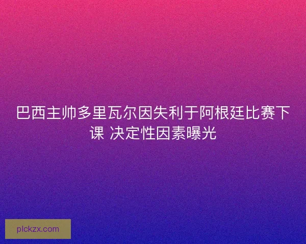 巴西主帅多里瓦尔因失利于阿根廷比赛下课 决定性因素曝光