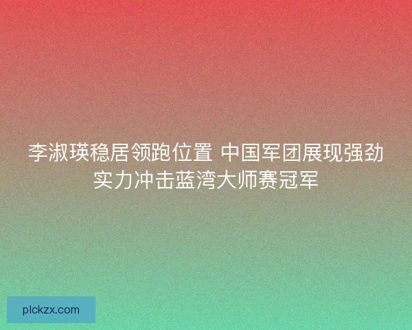 李淑瑛稳居领跑位置 中国军团展现强劲实力冲击蓝湾大师赛冠军